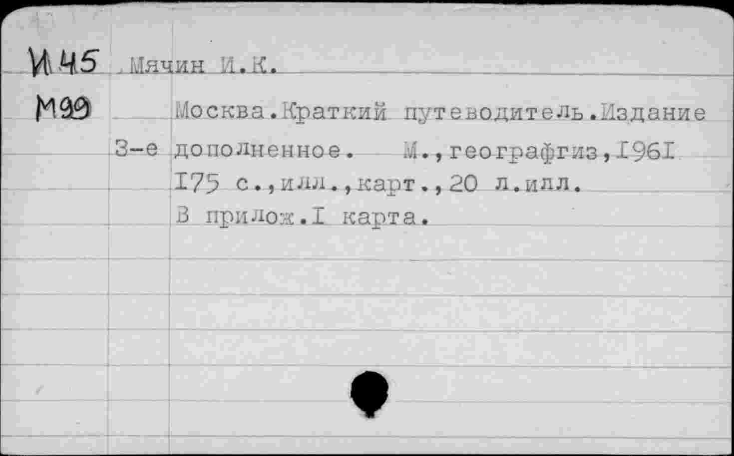 ﻿И 45 ,Мячин И.К.______________________________
Москва.Краткий путеводитель.Издание 3-е дополненное. М.,географгиз,1961 175 с.,илл.,карт.,20 л.илл.
3 прилок.1 карта.